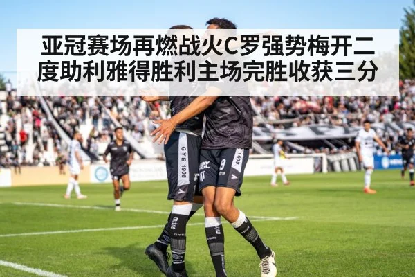 亚冠赛场再燃战火C罗强势梅开二度助利雅得胜利主场完胜收获三分
